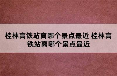 桂林高铁站离哪个景点最近 桂林高铁站离哪个景点最近